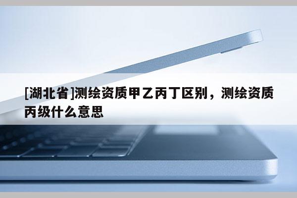 [湖北省]測繪資質(zhì)甲乙丙丁區(qū)別，測繪資質(zhì)丙級什么意思