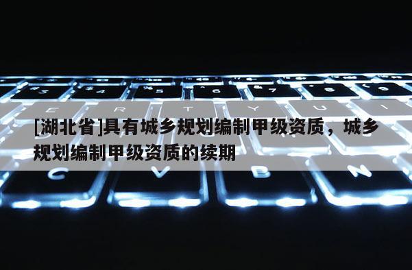 [湖北省]具有城鄉(xiāng)規(guī)劃編制甲級(jí)資質(zhì)，城鄉(xiāng)規(guī)劃編制甲級(jí)資質(zhì)的續(xù)期