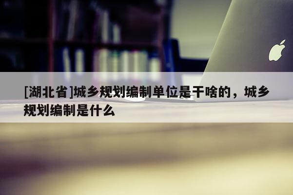[湖北省]城鄉(xiāng)規(guī)劃編制單位是干啥的，城鄉(xiāng)規(guī)劃編制是什么