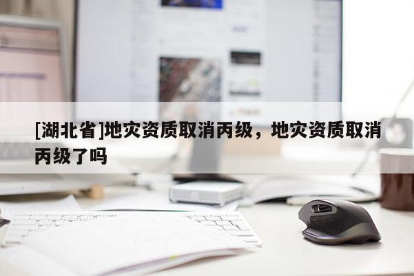 [湖北省]地災資質取消丙級，地災資質取消丙級了嗎