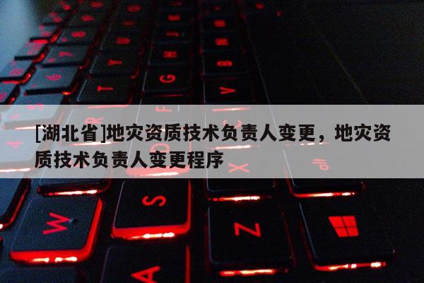 [湖北省]地災(zāi)資質(zhì)技術(shù)負(fù)責(zé)人變更，地災(zāi)資質(zhì)技術(shù)負(fù)責(zé)人變更程序