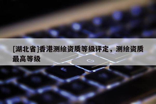 [湖北省]香港測(cè)繪資質(zhì)等級(jí)評(píng)定，測(cè)繪資質(zhì)最高等級(jí)