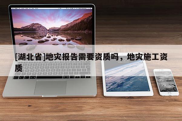 [湖北省]地災(zāi)報(bào)告需要資質(zhì)嗎，地災(zāi)施工資質(zhì)