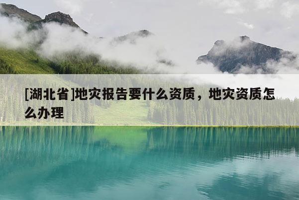 [湖北省]地災(zāi)報(bào)告要什么資質(zhì)，地災(zāi)資質(zhì)怎么辦理