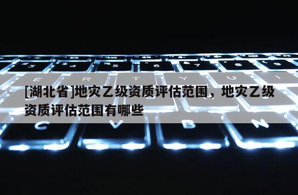[湖北省]地災(zāi)乙級(jí)資質(zhì)評(píng)估范圍，地災(zāi)乙級(jí)資質(zhì)評(píng)估范圍有哪些