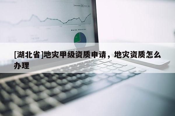 [湖北省]地災(zāi)甲級資質(zhì)申請，地災(zāi)資質(zhì)怎么辦理