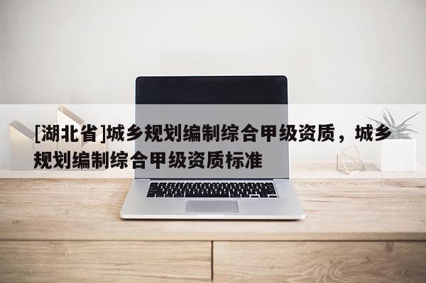 [湖北省]城鄉(xiāng)規(guī)劃編制綜合甲級(jí)資質(zhì)，城鄉(xiāng)規(guī)劃編制綜合甲級(jí)資質(zhì)標(biāo)準(zhǔn)