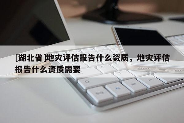 [湖北省]地災評估報告什么資質，地災評估報告什么資質需要