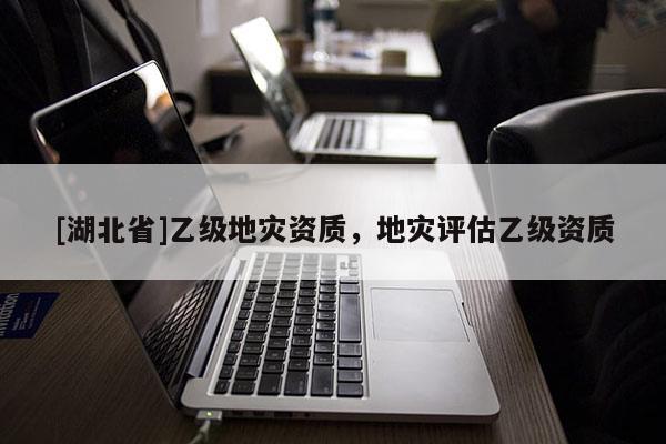 [湖北省]乙級地災(zāi)資質(zhì)，地災(zāi)評估乙級資質(zhì)