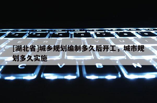 [湖北省]城鄉(xiāng)規(guī)劃編制多久后開工，城市規(guī)劃多久實(shí)施