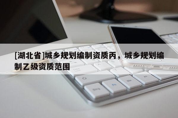 [湖北省]城鄉(xiāng)規(guī)劃編制資質(zhì)丙，城鄉(xiāng)規(guī)劃編制乙級資質(zhì)范圍