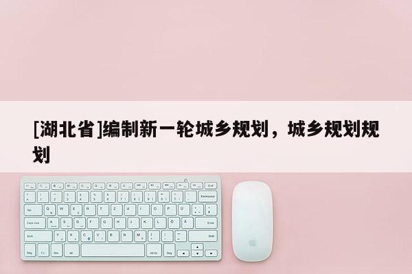 [湖北省]編制新一輪城鄉(xiāng)規(guī)劃，城鄉(xiāng)規(guī)劃規(guī)劃