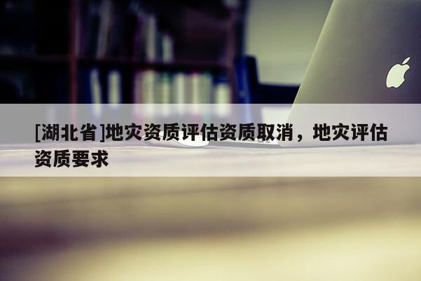[湖北省]地災(zāi)資質(zhì)評估資質(zhì)取消，地災(zāi)評估資質(zhì)要求