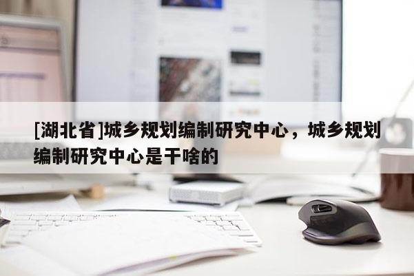 [湖北省]城鄉(xiāng)規(guī)劃編制研究中心，城鄉(xiāng)規(guī)劃編制研究中心是干啥的