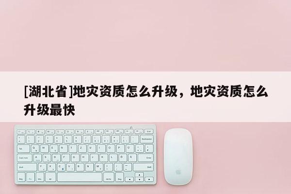 [湖北省]地災(zāi)資質(zhì)怎么升級，地災(zāi)資質(zhì)怎么升級最快