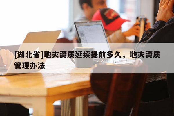 [湖北省]地災(zāi)資質(zhì)延續(xù)提前多久，地災(zāi)資質(zhì)管理辦法
