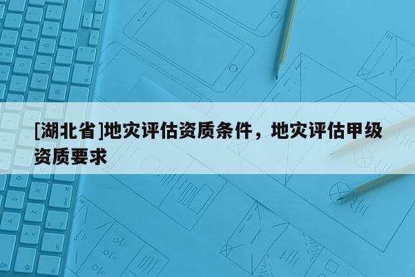 [湖北省]地災(zāi)評估資質(zhì)條件，地災(zāi)評估甲級資質(zhì)要求