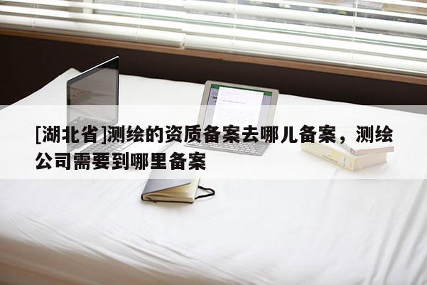 [湖北省]測(cè)繪的資質(zhì)備案去哪兒備案，測(cè)繪公司需要到哪里備案