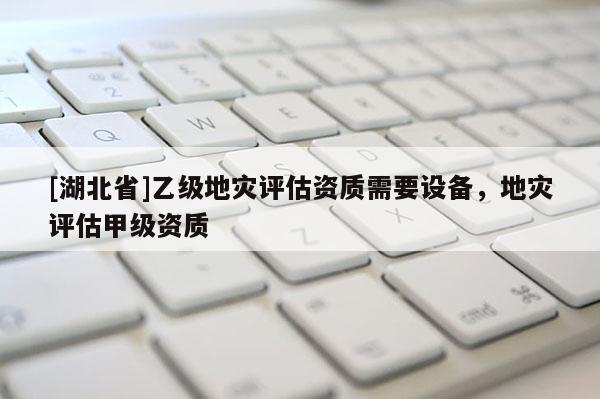 [湖北省]乙級地災(zāi)評估資質(zhì)需要設(shè)備，地災(zāi)評估甲級資質(zhì)