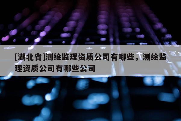 [湖北省]測繪監(jiān)理資質公司有哪些，測繪監(jiān)理資質公司有哪些公司