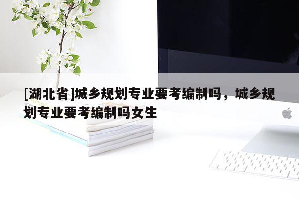 [湖北省]城鄉(xiāng)規(guī)劃專業(yè)要考編制嗎，城鄉(xiāng)規(guī)劃專業(yè)要考編制嗎女生