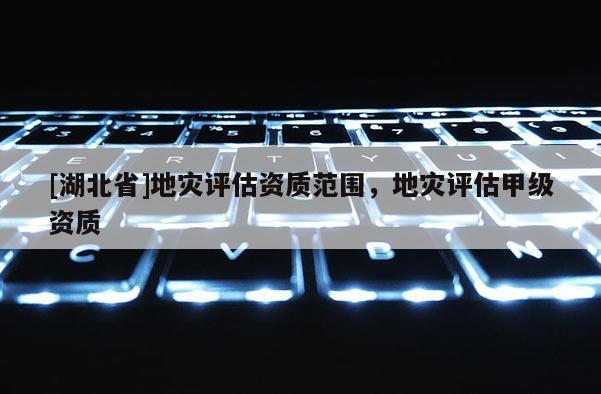 [湖北省]地災(zāi)評估資質(zhì)范圍，地災(zāi)評估甲級資質(zhì)