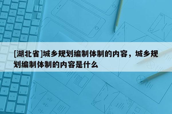 [湖北省]城鄉(xiāng)規(guī)劃編制體制的內(nèi)容，城鄉(xiāng)規(guī)劃編制體制的內(nèi)容是什么
