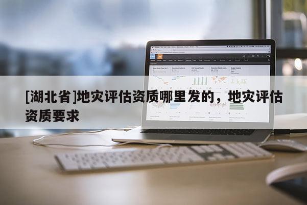 [湖北省]地災(zāi)評(píng)估資質(zhì)哪里發(fā)的，地災(zāi)評(píng)估資質(zhì)要求