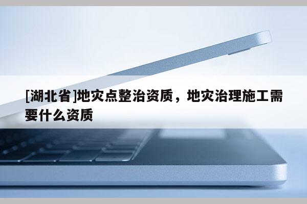 [湖北省]地災(zāi)點(diǎn)整治資質(zhì)，地災(zāi)治理施工需要什么資質(zhì)
