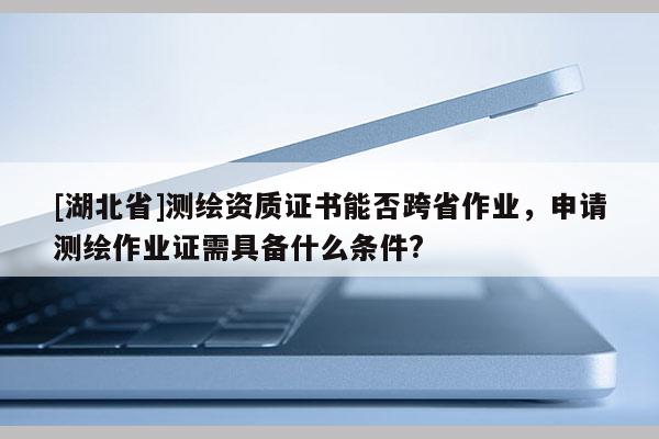 [湖北省]測繪資質(zhì)證書能否跨省作業(yè)，申請測繪作業(yè)證需具備什么條件?