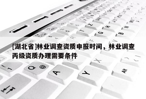 [湖北省]林業(yè)調(diào)查資質(zhì)申報時間，林業(yè)調(diào)查丙級資質(zhì)辦理需要條件