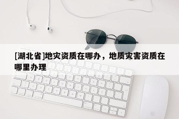 [湖北省]地災(zāi)資質(zhì)在哪辦，地質(zhì)災(zāi)害資質(zhì)在哪里辦理