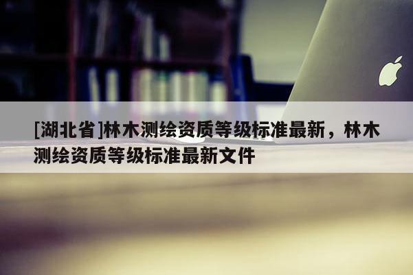 [湖北省]林木測繪資質(zhì)等級標(biāo)準(zhǔn)最新，林木測繪資質(zhì)等級標(biāo)準(zhǔn)最新文件