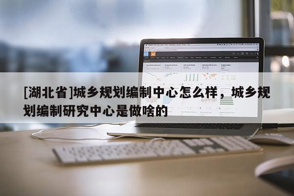 [湖北省]城鄉(xiāng)規(guī)劃編制中心怎么樣，城鄉(xiāng)規(guī)劃編制研究中心是做啥的