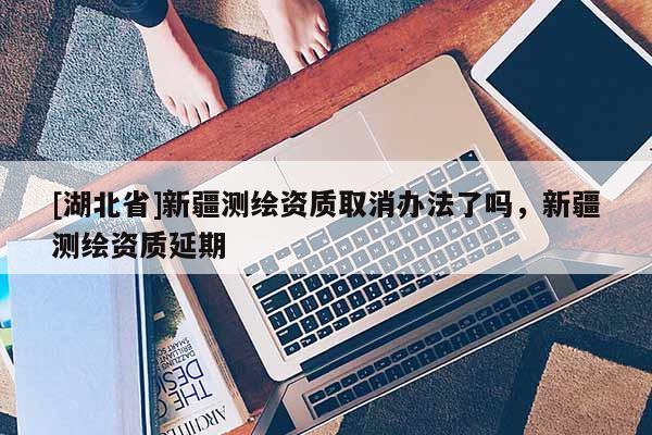 [湖北省]新疆測繪資質(zhì)取消辦法了嗎，新疆測繪資質(zhì)延期