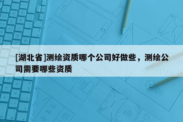 [湖北省]測繪資質(zhì)哪個公司好做些，測繪公司需要哪些資質(zhì)