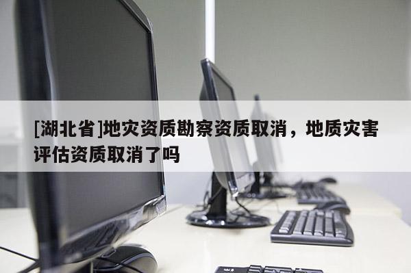 [湖北省]地災(zāi)資質(zhì)勘察資質(zhì)取消，地質(zhì)災(zāi)害評(píng)估資質(zhì)取消了嗎