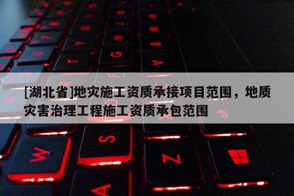 [湖北省]地災(zāi)施工資質(zhì)承接項(xiàng)目范圍，地質(zhì)災(zāi)害治理工程施工資質(zhì)承包范圍