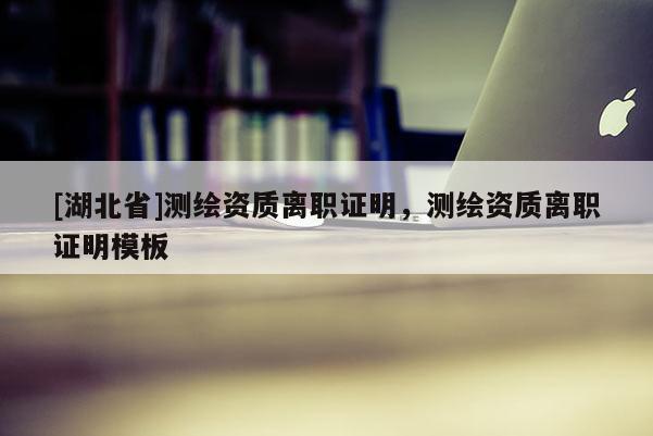 [湖北省]測繪資質(zhì)離職證明，測繪資質(zhì)離職證明模板