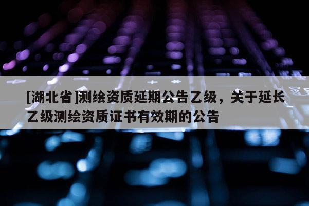 [湖北省]測(cè)繪資質(zhì)延期公告乙級(jí)，關(guān)于延長(zhǎng)乙級(jí)測(cè)繪資質(zhì)證書(shū)有效期的公告