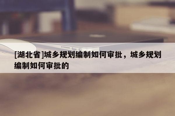[湖北省]城鄉(xiāng)規(guī)劃編制如何審批，城鄉(xiāng)規(guī)劃編制如何審批的