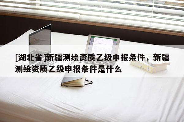 [湖北省]新疆測繪資質(zhì)乙級申報條件，新疆測繪資質(zhì)乙級申報條件是什么