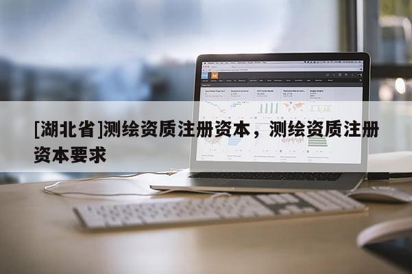 [湖北省]測(cè)繪資質(zhì)注冊(cè)資本，測(cè)繪資質(zhì)注冊(cè)資本要求