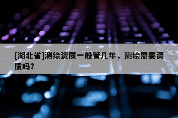 [湖北省]測繪資質(zhì)一般管幾年，測繪需要資質(zhì)嗎?