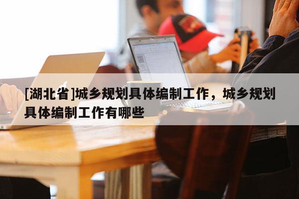 [湖北省]城鄉(xiāng)規(guī)劃具體編制工作，城鄉(xiāng)規(guī)劃具體編制工作有哪些