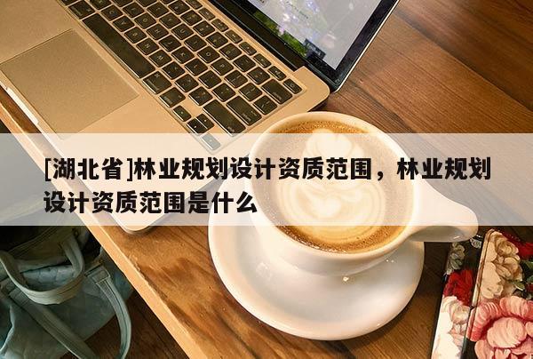 [湖北省]林業(yè)規(guī)劃設(shè)計(jì)資質(zhì)范圍，林業(yè)規(guī)劃設(shè)計(jì)資質(zhì)范圍是什么