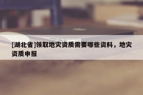 [湖北省]領(lǐng)取地災(zāi)資質(zhì)需要哪些資料，地災(zāi)資質(zhì)申報(bào)