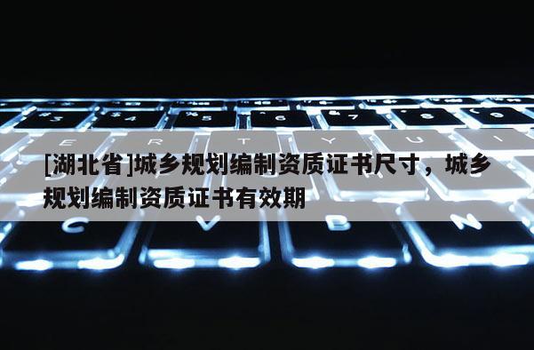 [湖北省]城鄉(xiāng)規(guī)劃編制資質(zhì)證書尺寸，城鄉(xiāng)規(guī)劃編制資質(zhì)證書有效期