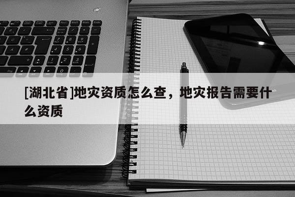 [湖北省]地災(zāi)資質(zhì)怎么查，地災(zāi)報(bào)告需要什么資質(zhì)