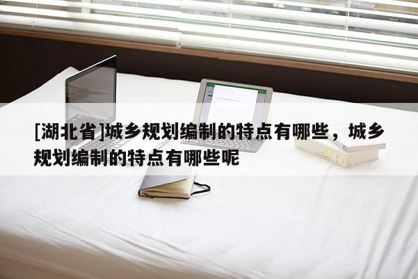 [湖北省]城鄉(xiāng)規(guī)劃編制的特點(diǎn)有哪些，城鄉(xiāng)規(guī)劃編制的特點(diǎn)有哪些呢